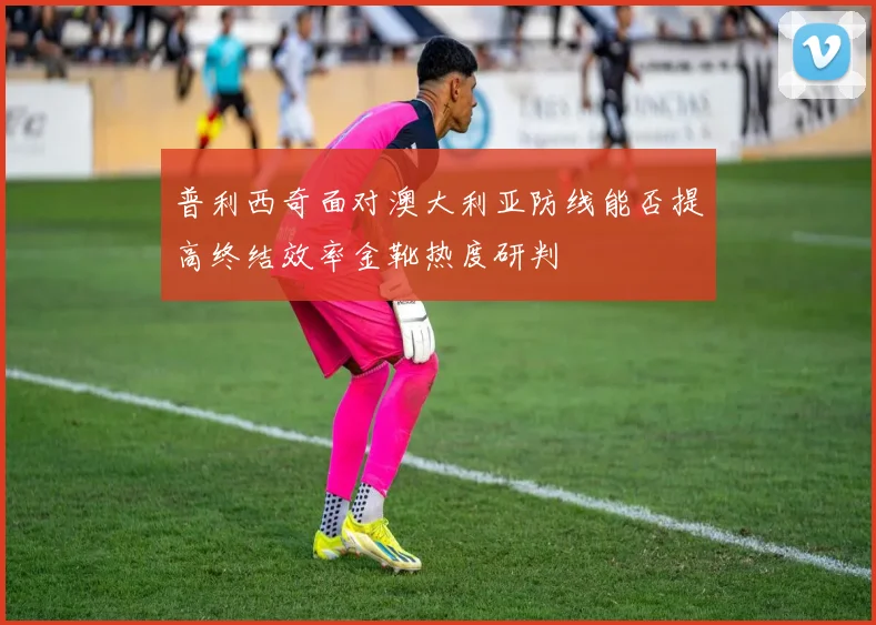 普利西奇面对澳大利亚防线能否提高终结效率金靴热度研判