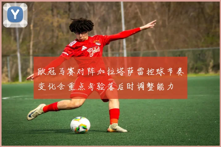 欧冠马赛对阵加拉塔萨雷控球节奏变化会重点考验落后时调整能力