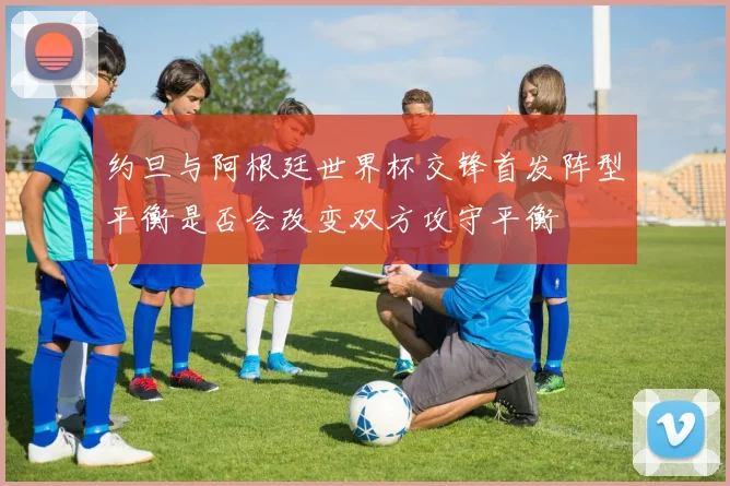 约旦与阿根廷世界杯交锋首发阵型平衡是否会改变双方攻守平衡