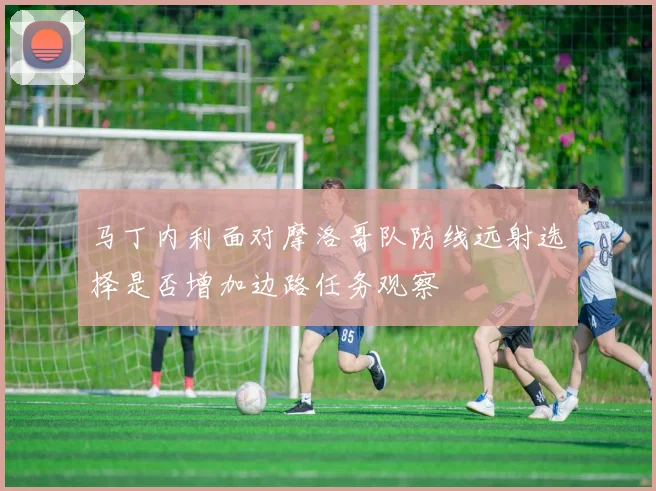 马丁内利面对摩洛哥队防线远射选择是否增加边路任务观察