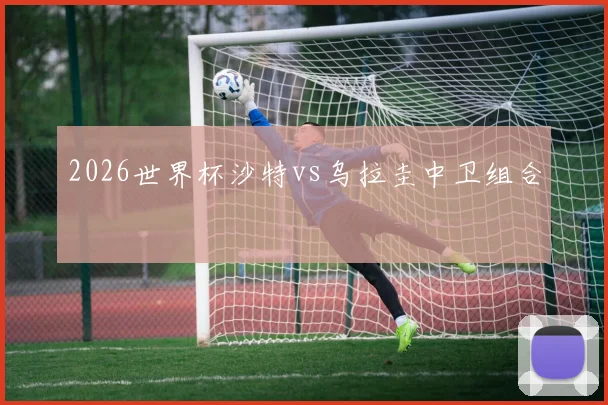 2026世界杯沙特vs乌拉圭中卫组合
