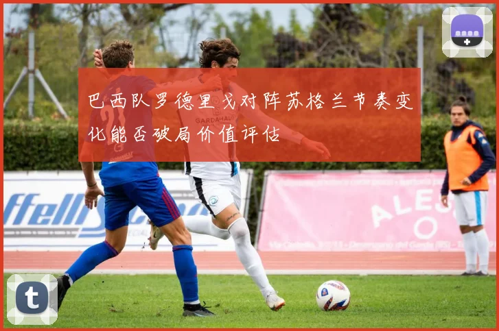 巴西队罗德里戈对阵苏格兰节奏变化能否破局价值评估