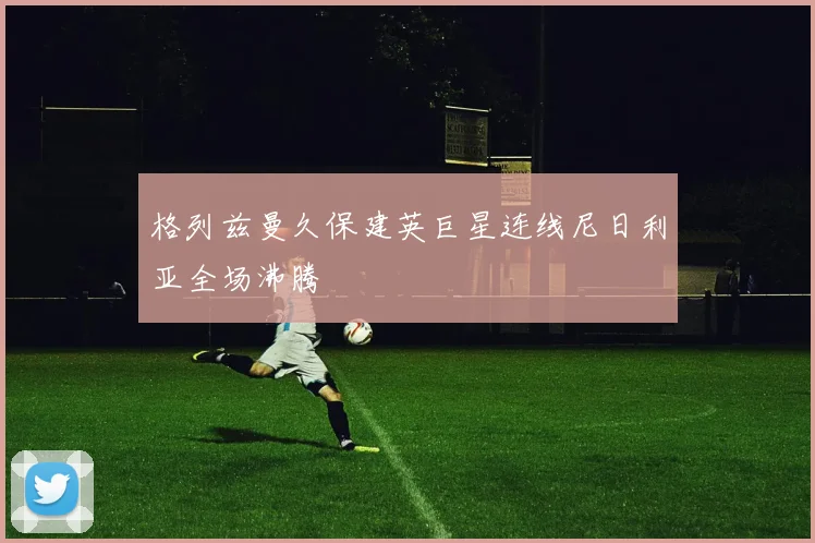 格列兹曼久保建英巨星连线尼日利亚全场沸腾