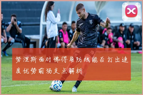 努涅斯面对佛得角防线能否打出速度优势前场支点解析
