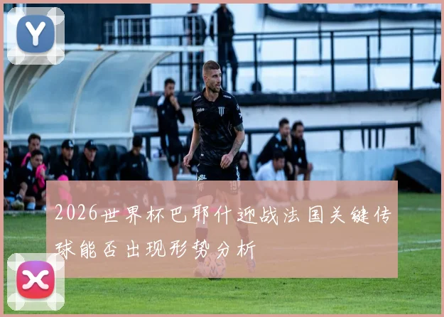 2026世界杯巴耶什迎战法国关键传球能否出现形势分析