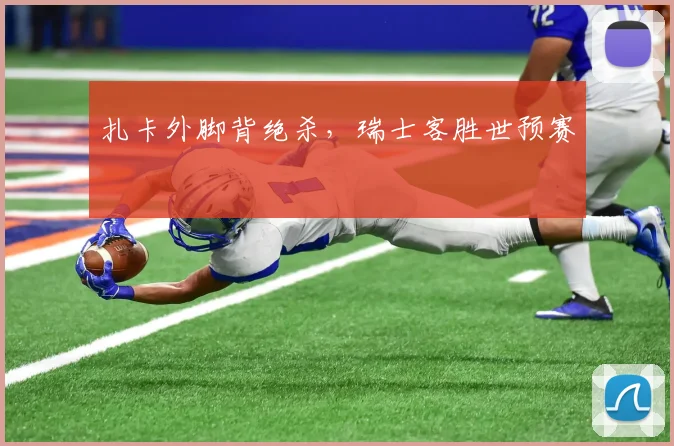 扎卡外脚背绝杀，瑞士客胜世预赛