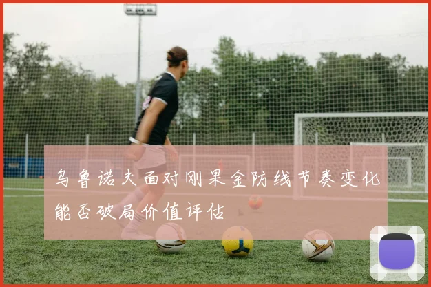 乌鲁诺夫面对刚果金防线节奏变化能否破局价值评估
