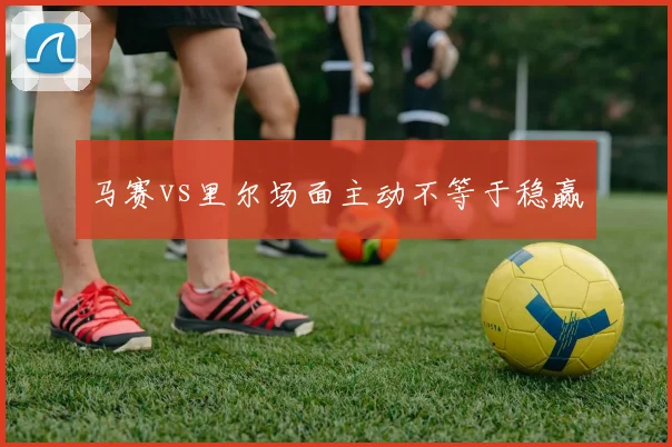 马赛vs里尔场面主动不等于稳赢