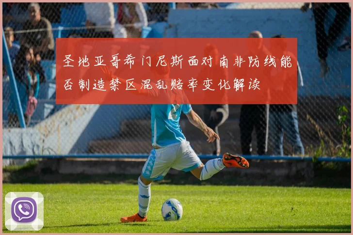 圣地亚哥希门尼斯面对南非防线能否制造禁区混乱赔率变化解读