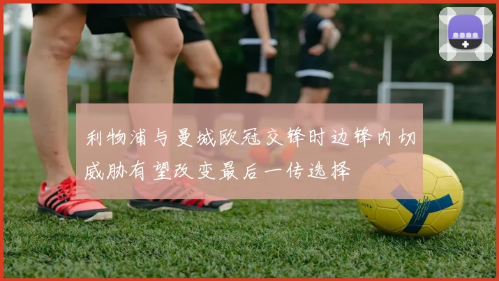 利物浦与曼城欧冠交锋时边锋内切威胁有望改变最后一传选择