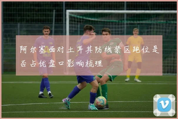 阿尔塞面对土耳其防线禁区跑位是否占优盘口影响梳理