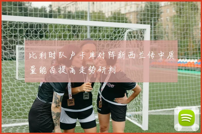 比利时队卢卡库对阵新西兰传中质量能否提高走势研判