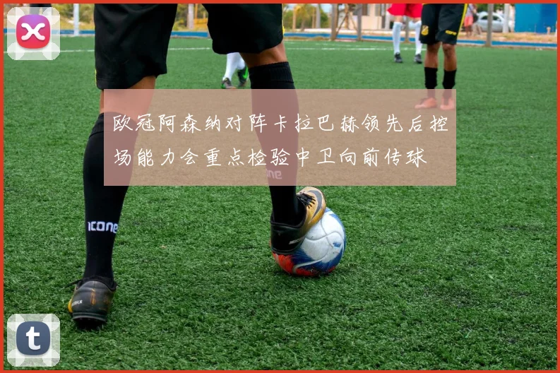 欧冠阿森纳对阵卡拉巴赫领先后控场能力会重点检验中卫向前传球