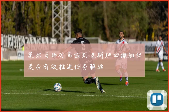 莱尔马面对乌兹别克斯坦回撤组织是否有效推进任务解读