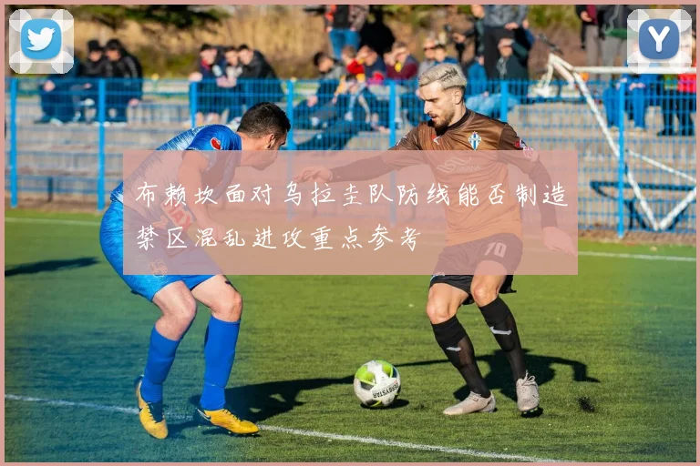 布赖坎面对乌拉圭队防线能否制造禁区混乱进攻重点参考