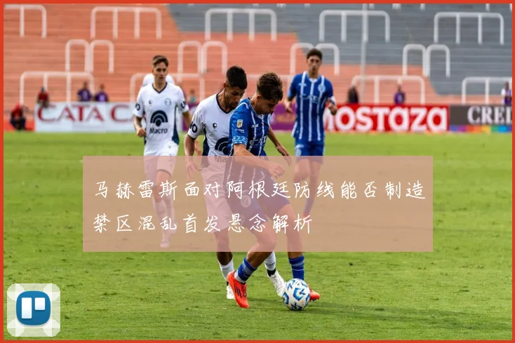 马赫雷斯面对阿根廷防线能否制造禁区混乱首发悬念解析