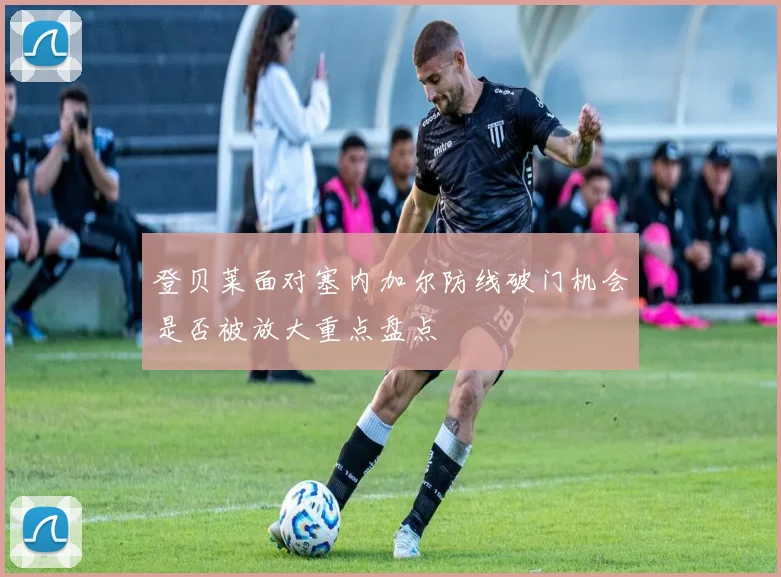 登贝莱面对塞内加尔防线破门机会是否被放大重点盘点