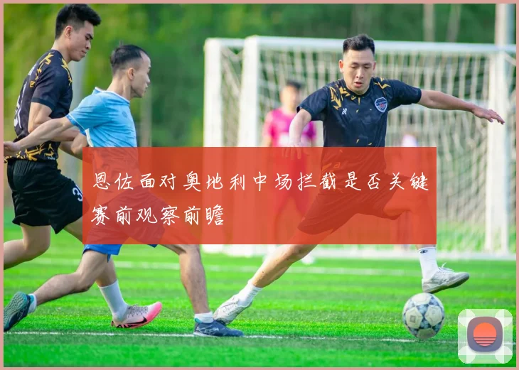 恩佐面对奥地利中场拦截是否关键赛前观察前瞻