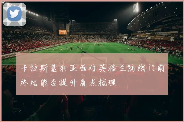 卡拉斯基利亚面对英格兰防线门前终结能否提升看点梳理