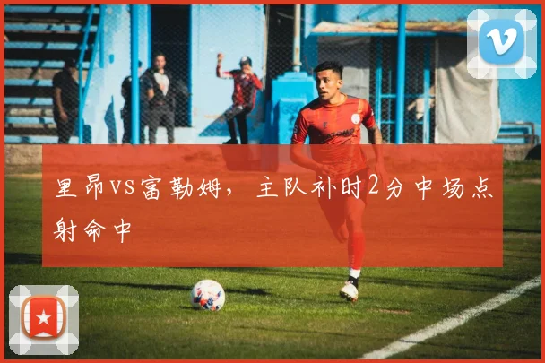 里昂vs富勒姆，主队补时2分中场点射命中
