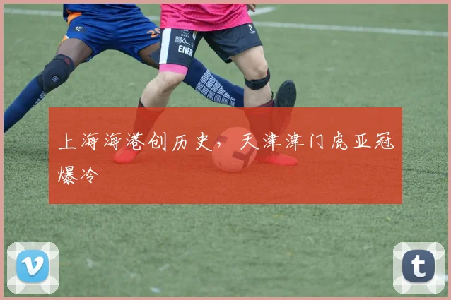 上海海港创历史，天津津门虎亚冠爆冷