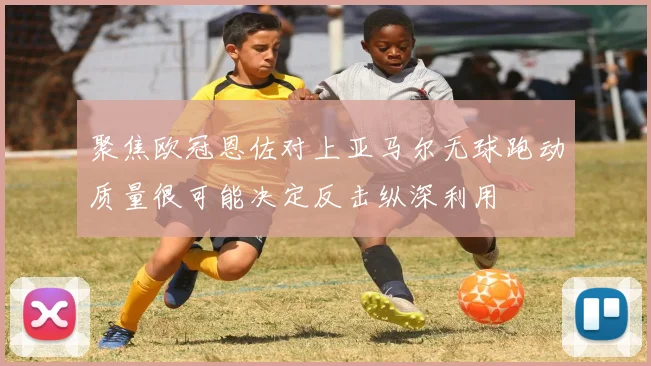 聚焦欧冠恩佐对上亚马尔无球跑动质量很可能决定反击纵深利用