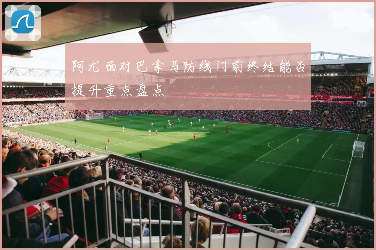 阿尤面对巴拿马防线门前终结能否提升重点盘点